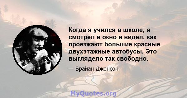 Когда я учился в школе, я смотрел в окно и видел, как проезжают большие красные двухэтажные автобусы. Это выглядело так свободно.