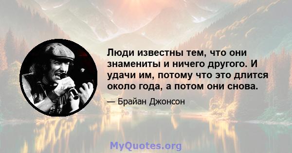 Люди известны тем, что они знамениты и ничего другого. И удачи им, потому что это длится около года, а потом они снова.