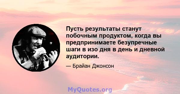 Пусть результаты станут побочным продуктом, когда вы предпринимаете безупречные шаги в изо дня в день и дневной аудитории.