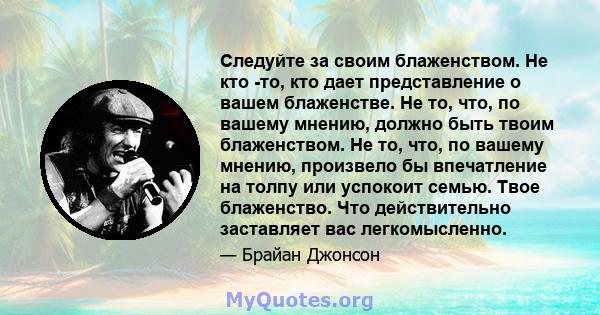 Следуйте за своим блаженством. Не кто -то, кто дает представление о вашем блаженстве. Не то, что, по вашему мнению, должно быть твоим блаженством. Не то, что, по вашему мнению, произвело бы впечатление на толпу или