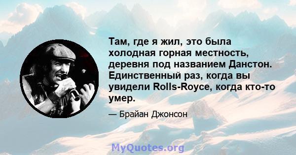 Там, где я жил, это была холодная горная местность, деревня под названием Данстон. Единственный раз, когда вы увидели Rolls-Royce, когда кто-то умер.