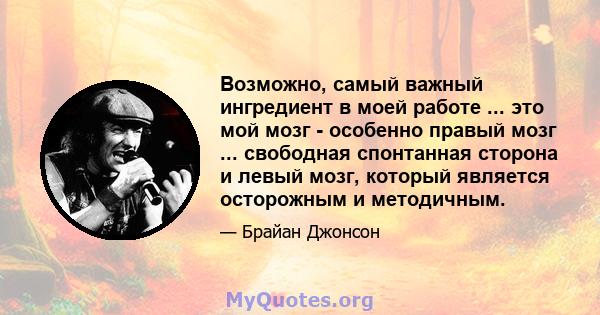 Возможно, самый важный ингредиент в моей работе ... это мой мозг - особенно правый мозг ... свободная спонтанная сторона и левый мозг, который является осторожным и методичным.