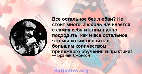 Все остальное без любви? Не стоит много. Любовь начинается с самих себя и к ним нужно подходить, как и все остальное, что мы хотим освоить с большим количеством прилежного обучения и практики!