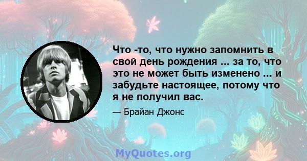 Что -то, что нужно запомнить в свой день рождения ... за то, что это не может быть изменено ... и забудьте настоящее, потому что я не получил вас.