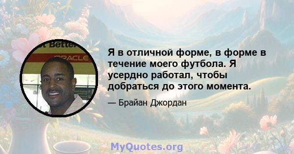 Я в отличной форме, в форме в течение моего футбола. Я усердно работал, чтобы добраться до этого момента.