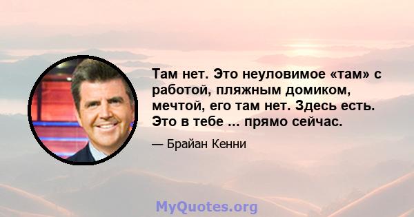 Там нет. Это неуловимое «там» с работой, пляжным домиком, мечтой, его там нет. Здесь есть. Это в тебе ... прямо сейчас.