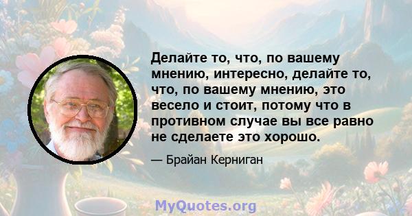 Делайте то, что, по вашему мнению, интересно, делайте то, что, по вашему мнению, это весело и стоит, потому что в противном случае вы все равно не сделаете это хорошо.