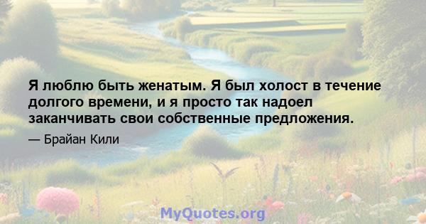 Я люблю быть женатым. Я был холост в течение долгого времени, и я просто так надоел заканчивать свои собственные предложения.