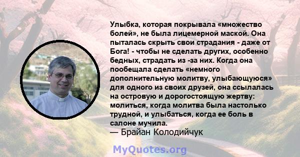 Улыбка, которая покрывала «множество болей», не была лицемерной маской. Она пыталась скрыть свои страдания - даже от Бога! - чтобы не сделать других, особенно бедных, страдать из -за них. Когда она пообещала сделать