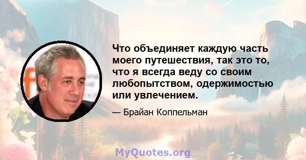 Что объединяет каждую часть моего путешествия, так это то, что я всегда веду со своим любопытством, одержимостью или увлечением.