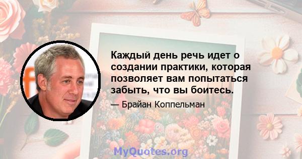 Каждый день речь идет о создании практики, которая позволяет вам попытаться забыть, что вы боитесь.