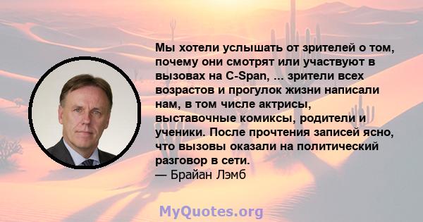 Мы хотели услышать от зрителей о том, почему они смотрят или участвуют в вызовах на C-Span, ... зрители всех возрастов и прогулок жизни написали нам, в том числе актрисы, выставочные комиксы, родители и ученики. После