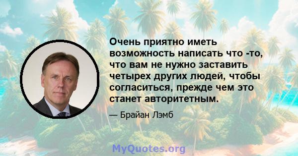 Очень приятно иметь возможность написать что -то, что вам не нужно заставить четырех других людей, чтобы согласиться, прежде чем это станет авторитетным.