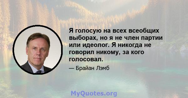 Я голосую на всех всеобщих выборах, но я не член партии или идеолог. Я никогда не говорил никому, за кого голосовал.