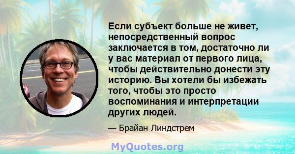 Если субъект больше не живет, непосредственный вопрос заключается в том, достаточно ли у вас материал от первого лица, чтобы действительно донести эту историю. Вы хотели бы избежать того, чтобы это просто воспоминания и 