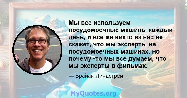 Мы все используем посудомоечные машины каждый день, и все же никто из нас не скажет, что мы эксперты на посудомоечных машинах, но почему -то мы все думаем, что мы эксперты в фильмах.