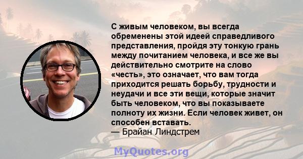 С живым человеком, вы всегда обременены этой идеей справедливого представления, пройдя эту тонкую грань между почитанием человека, и все же вы действительно смотрите на слово «честь», это означает, что вам тогда