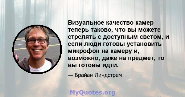 Визуальное качество камер теперь таково, что вы можете стрелять с доступным светом, и если люди готовы установить микрофон на камеру и, возможно, даже на предмет, то вы готовы идти.