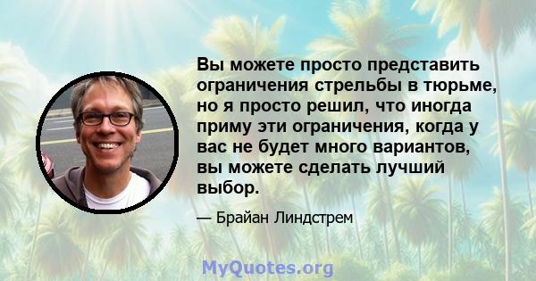 Вы можете просто представить ограничения стрельбы в тюрьме, но я просто решил, что иногда приму эти ограничения, когда у вас не будет много вариантов, вы можете сделать лучший выбор.