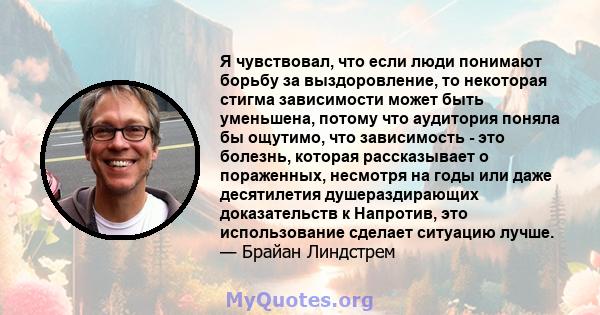 Я чувствовал, что если люди понимают борьбу за выздоровление, то некоторая стигма зависимости может быть уменьшена, потому что аудитория поняла бы ощутимо, что зависимость - это болезнь, которая рассказывает о