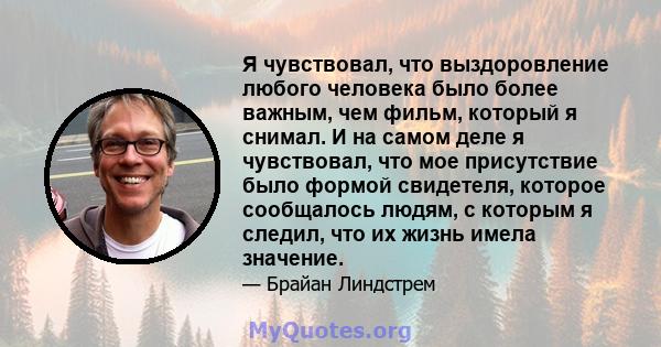 Я чувствовал, что выздоровление любого человека было более важным, чем фильм, который я снимал. И на самом деле я чувствовал, что мое присутствие было формой свидетеля, которое сообщалось людям, с которым я следил, что