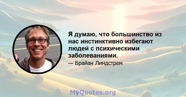 Я думаю, что большинство из нас инстинктивно избегают людей с психическими заболеваниями.