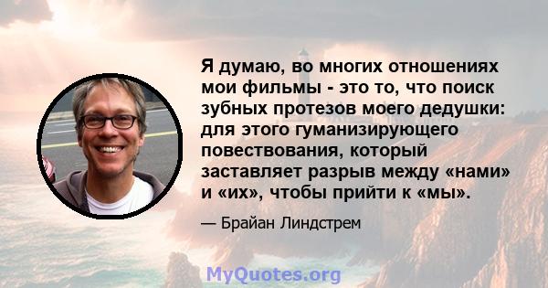 Я думаю, во многих отношениях мои фильмы - это то, что поиск зубных протезов моего дедушки: для этого гуманизирующего повествования, который заставляет разрыв между «нами» и «их», чтобы прийти к «мы».