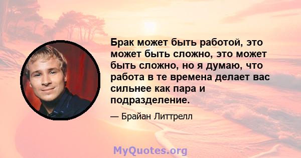 Брак может быть работой, это может быть сложно, это может быть сложно, но я думаю, что работа в те времена делает вас сильнее как пара и подразделение.