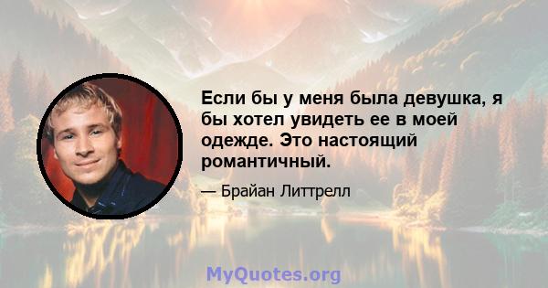 Если бы у меня была девушка, я бы хотел увидеть ее в моей одежде. Это настоящий романтичный.