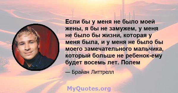 Если бы у меня не было моей жены, я бы не замужем, у меня не было бы жизни, которая у меня была, и у меня не было бы моего замечательного мальчика, который больше не ребенок-ему будет восемь лет. Полем