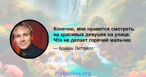 Конечно, мне нравится смотреть на красивых девушек на улице. Что не делает горячий мальчик.