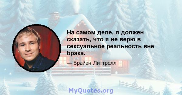 На самом деле, я должен сказать, что я не верю в сексуальное реальность вне брака.