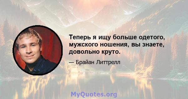 Теперь я ищу больше одетого, мужского ношения, вы знаете, довольно круто.