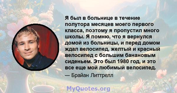 Я был в больнице в течение полутора месяцев моего первого класса, поэтому я пропустил много школы. Я помню, что я вернулся домой из больницы, и перед домом ждал велосипед, желтый и красный велосипед с большим банановым