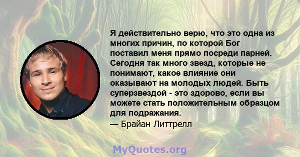 Я действительно верю, что это одна из многих причин, по которой Бог поставил меня прямо посреди парней. Сегодня так много звезд, которые не понимают, какое влияние они оказывают на молодых людей. Быть суперзвездой - это 