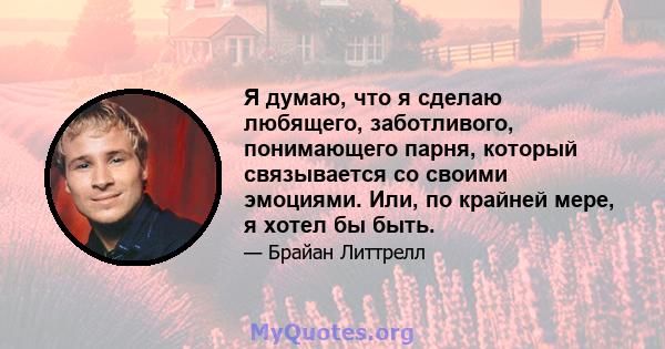 Я думаю, что я сделаю любящего, заботливого, понимающего парня, который связывается со своими эмоциями. Или, по крайней мере, я хотел бы быть.