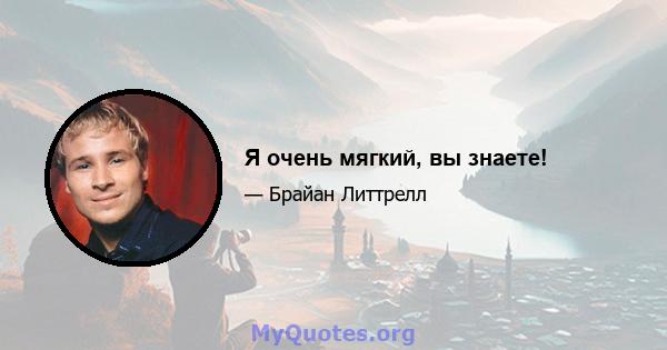 Я очень мягкий, вы знаете!