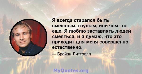 Я всегда старался быть смешным, глупым, или чем -то еще. Я люблю заставлять людей смеяться, и я думаю, что это приходит для меня совершенно естественно.