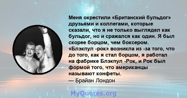 Меня окрестили «Британский бульдог» друзьями и коллегами, которые сказали, что я не только выглядел как бульдог, но и сражался как один. Я был скорее борцом, чем боксером. «Блэкпул -рок» возникла из -за того, что до