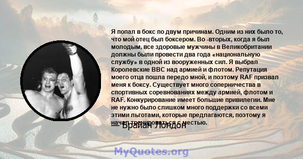 Я попал в бокс по двум причинам. Одним из них было то, что мой отец был боксером. Во -вторых, когда я был молодым, все здоровые мужчины в Великобритании должны были провести два года «национальную службу» в одной из