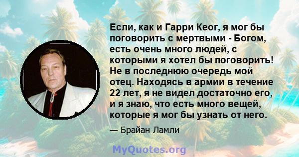 Если, как и Гарри Кеог, я мог бы поговорить с мертвыми - Богом, есть очень много людей, с которыми я хотел бы поговорить! Не в последнюю очередь мой отец. Находясь в армии в течение 22 лет, я не видел достаточно его, и