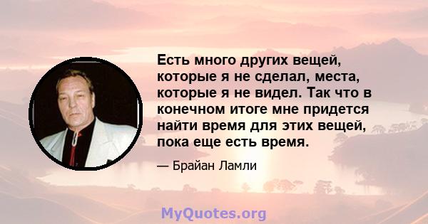 Есть много других вещей, которые я не сделал, места, которые я не видел. Так что в конечном итоге мне придется найти время для этих вещей, пока еще есть время.