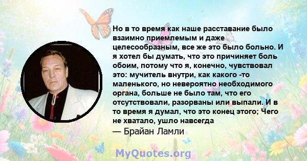 Но в то время как наше расставание было взаимно приемлемым и даже целесообразным, все же это было больно. И я хотел бы думать, что это причиняет боль обоим, потому что я, конечно, чувствовал это: мучитель внутри, как