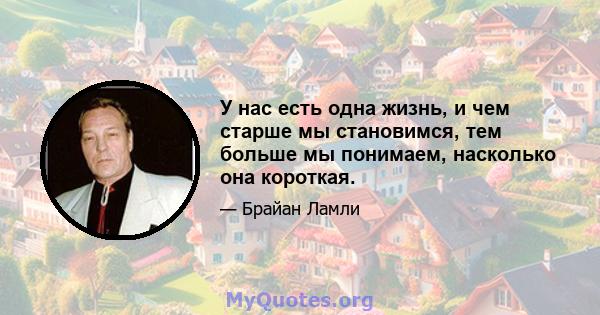 У нас есть одна жизнь, и чем старше мы становимся, тем больше мы понимаем, насколько она короткая.