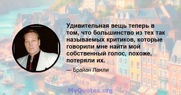 Удивительная вещь теперь в том, что большинство из тех так называемых критиков, которые говорили мне найти мой собственный голос, похоже, потеряли их.