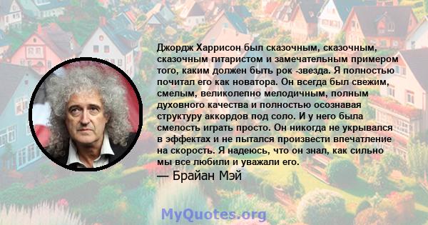 Джордж Харрисон был сказочным, сказочным, сказочным гитаристом и замечательным примером того, каким должен быть рок -звезда. Я полностью почитал его как новатора. Он всегда был свежим, смелым, великолепно мелодичным,