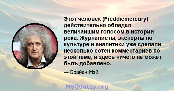 Этот человек (Freddiemercury) действительно обладал величайшим голосом в истории рока. Журналисты, эксперты по культуре и аналитики уже сделали несколько сотен комментариев по этой теме, и здесь ничего не может быть