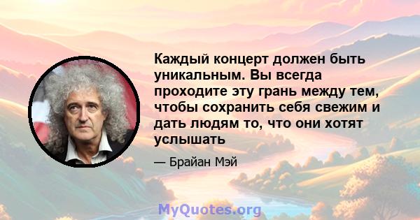 Каждый концерт должен быть уникальным. Вы всегда проходите эту грань между тем, чтобы сохранить себя свежим и дать людям то, что они хотят услышать