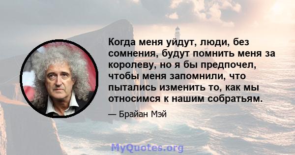 Когда меня уйдут, люди, без сомнения, будут помнить меня за королеву, но я бы предпочел, чтобы меня запомнили, что пытались изменить то, как мы относимся к нашим собратьям.