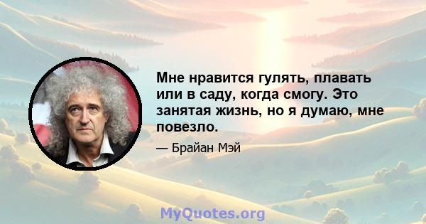 Мне нравится гулять, плавать или в саду, когда смогу. Это занятая жизнь, но я думаю, мне повезло.